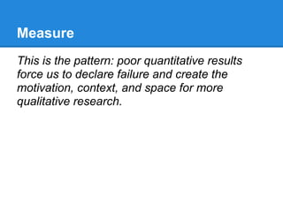 Measure
This is the pattern: poor quantitative results
force us to declare failure and create the
motivation, context, and space for more
qualitative research.
 