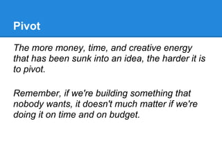 Pivot
The more money, time, and creative energy
that has been sunk into an idea, the harder it is
to pivot.

Remember, if we're building something that
nobody wants, it doesn't much matter if we're
doing it on time and on budget.
 