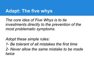 Adapt: The five whys
The core idea of Five Whys is to tie
investments directly to the prevention of the
most problematic symptoms.

Adopt these simple rules:
1- Be tolerant of all mistakes the first time
2- Never allow the same mistake to be made
twice
 