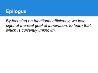 Epilogue
By focusing on functional efficiency, we lose
sight of the real goal of innovation: to learn that
which is currently unknown.
 