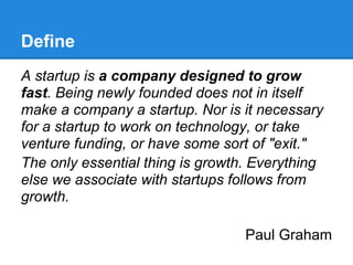 Define
A startup is a company designed to grow
fast. Being newly founded does not in itself
make a company a startup. Nor is it necessary
for a startup to work on technology, or take
venture funding, or have some sort of "exit."
The only essential thing is growth. Everything
else we associate with startups follows from
growth.

                                  Paul Graham
 