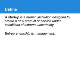 Define
A startup is a human institution designed to
create a new product or service under
conditions of extreme uncertainty.

Entrepreneurship is management.
 