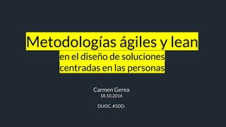 Metodologías ágiles y lean
en el diseño de soluciones
centradas en las personas
Carmen Gerea
18.10.2016
DUOC. #5DD.
 