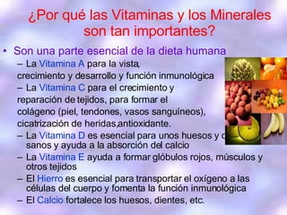 ¿ Por qué las Vitaminas y los Minerales son tan importantes? Son una parte esencial de la dieta humana La  Vitamina A  para la vista,  crecimiento y desarrollo y función inmunológica La  Vitamina C   para el crecimiento y  reparación de tejidos, para formar el  colágeno (piel, tendones, vasos sanguíneos),  cicatrización de heridas,antioxidante.  La  Vitamina D  es esencial para unos huesos y dientes sanos y ayuda a la absorción del calcio La  Vitamina E  ayuda a formar glóbulos rojos, músculos y otros tejidos El  Hierro  es esencial para transportar el oxígeno a las células del cuerpo y fomenta la función inmunológica El  Calcio  fortalece los huesos, dientes, etc.  