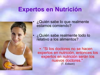 Expertos en Nutrición ¿Quién sabe lo que realmente estamos comiendo? ¿Quién sabe realmente todo lo relativo a los alimentos? “ Si los doctores no se hacen expertos en nutrición, entonces los expertos en nutrición serán los nuevos doctores."  (T. Edison) 
