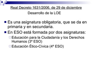 Real Decreto 1631/2006, de 29 de diciembre Desarrollo de la LOE Es una asignatura obligatoria, que se da en primaria y en secundaria.  En ESO está formada por dos asignaturas: Educación para la Ciudadanía y los Derechos Humanos (3º ESO) Educación Ético-Cívica (4º ESO) 