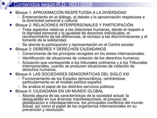 Bloque 1: APROXIMACIÓN RESPETUOSA A LA DIVERSIDAD  Entrenamiento en el diálogo, el debate y la aproximación respetuosa a la diversidad personal y cultural.  Bloque 2: RELACIONES INTERPERSONALES Y PARTICIPACIÓN  Trata aspectos relativos a las relaciones humanas, desde el respeto a la dignidad personal y la igualdad de derechos individuales, el reconocimiento de las diferencias, el rechazo a las discriminaciones y el fomento de la solidaridad.  Se aborda la participación y representación en el Centro escolar  Bloque 3: DEBERES Y DERECHOS CIUDADANOS  Conocimiento de los principios recogidos en los textos internacionales.  Identificación de situaciones de violación de los derechos humanos.  Actuación que corresponde a los tribunales ordinarios y a los Tribunales Internacionales, cuando se producen situaciones de violación de derechos humanos.  Bloque 4: LAS SOCIEDADES DEMOCRÁTICAS DEL SIGLO XXI  Funcionamiento de los Estados democráticos, centrándose particularmente en el modelo político español.  Se analiza el papel de los distintos servicios públicos  Bloque 5: CIUDADANÍA EN UN MUNDO GLOBAL  Aborda alguna de las características de la sociedad actual: la desigualdad en sus diversas manifestaciones, el proceso de globalización e interdependencia, los principales conflictos del mundo actual, así como el papel de los organismos internacionales en su prevención y resolución.  Contenidos según R.D. 1631/2006 