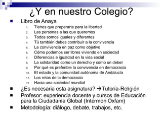 ¿Y en nuestro Colegio? Libro de Anaya Tienes que prepararte para la libertad Las personas a las que queremos Todos somos iguales y diferentes Tú también debes contribuir a la convivencia La convivencia en paz como objetivo Cómo podemos ser libres viviendo en sociedad Diferencias e igualdad en la vida social La solidaridad como un derecho y como un deber Por qué es preferible la convivencia en democracia El estado y la comunidad autónoma de Andalucía Los retos de la democracia Hacia una sociedad mundial ¿Es necesaria esta asignatura?   Tutoría-Religión Profesor: experiencia docente y cursos de Educación para la Ciudadanía Global (Intermon Oxfam) Metodología: diálogo, debate, trabajos, etc. 