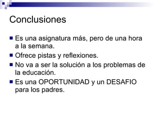 Conclusiones Es una asignatura más, pero de una hora a la semana. Ofrece pistas y reflexiones. No va a ser la solución a los problemas de la educación. Es una OPORTUNIDAD y un DESAFIO para los padres. 
