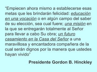 “ Empiecen ahora mismo a establecerse esas metas que les brindarán felicidad:  educación en una vocación  o en algún campo del saber de su elección, sea cual fuere;  una misión  en la que se entregarán totalmente al Señor para llevar a cabo Su obra;  un futuro casamiento en la Casa del Señor  a una maravillosa y encantadora compañera de la cual serán dignos por la manera que ustedes hayan vivido” Presidente Gordon B. Hinckley 