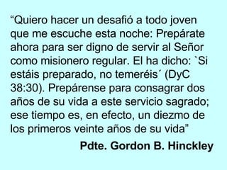 “ Quiero hacer un desafió a todo joven que me escuche esta noche: Prepárate ahora para ser digno de servir al Señor como misionero regular. El ha dicho: `Si estáis preparado, no temeréis´ (DyC 38:30). Prepárense para consagrar dos años de su vida a este servicio sagrado; ese tiempo es, en efecto, un diezmo de los primeros veinte años de su vida” Pdte. Gordon B. Hinckley   