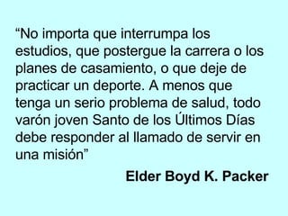 “ No importa que interrumpa los estudios, que postergue la carrera o los planes de casamiento, o que deje de practicar un deporte. A menos que tenga un serio problema de salud, todo varón joven Santo de los Últimos Días debe responder al llamado de servir en una misión” Elder Boyd K. Packer   