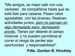 "Mis amigos, es mejor salir con una variedad  de compañeros hasta que se esté listo para casarse. Pasen ratos agradables  con las jóvenes. Realicen actividades juntos,  pero no piensen en algo demasiado serio  demasiado pronto , Tienen por delante el campo misional  y no pueden permitirse el  correr el riesgo  de perder esa oportunidad  y responsabilidad".  Pdte. Gordon B. Hinckley   