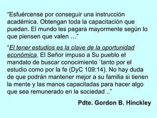 “ Esfuércense por conseguir una instrucción académica. Obtengan toda la capacitación que puedan. El mundo les pagara mayormente según lo que piensen que valen …” “ El tener estudios es la clave de la oportunidad económica . El Señor impuso a Su pueblo el mandato de buscar conocimiento `tanto por el estudio como por la fe (DyC 109:14). No hay duda de que podrán mantener mejor a su familia si tienen la mente y las manos capacitadas para hacer algo que sea remunerado en la sociedad ..” Pdte. Gordon B. Hinckley 