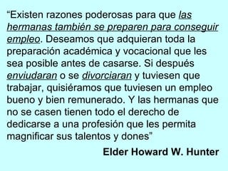 “ Existen razones poderosas para que  las hermanas también se preparen para conseguir empleo . Deseamos que adquieran toda la preparación académica y vocacional que les sea posible antes de casarse. Si después  enviudaran  o se  divorciaran  y tuviesen que trabajar, quisiéramos que tuviesen un empleo bueno y bien remunerado. Y las hermanas que no se casen tienen todo el derecho de dedicarse a una profesión que les permita magnificar sus talentos y dones” Elder Howard W. Hunter   