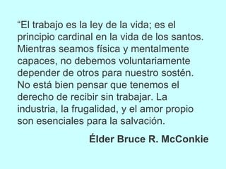 “ El trabajo es la ley de la vida; es el principio cardinal en la vida de los santos. Mientras seamos física y mentalmente capaces, no debemos voluntariamente depender de otros para nuestro sostén. No está bien pensar que tenemos el derecho de recibir sin trabajar. La industria, la frugalidad, y el amor propio son esenciales para la salvación. Élder Bruce R. McConkie 