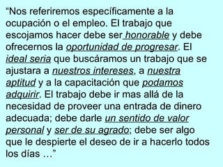“ Nos referiremos específicamente a la ocupación o el empleo. El trabajo que escojamos hacer debe ser   honorable  y debe ofrecernos la  oportunidad de progresar . El  ideal seria  que buscáramos un trabajo que se ajustara a  nuestros intereses , a  nuestra aptitud  y a la capacitación que  podamos adquirir . El trabajo debe ir mas allá de la necesidad de proveer una entrada de dinero adecuada; debe darle  un sentido de valor personal  y  ser de su agrado ; debe ser algo que le despierte el deseo de ir a hacerlo todos los días …” Elder Howard W. Hunter 