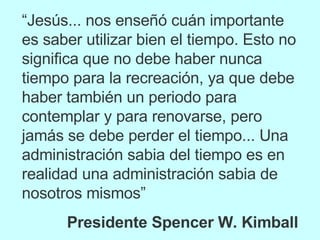 “ Jesús... nos enseñó cuán importante es saber utilizar bien el tiempo. Esto no significa que no debe haber nunca tiempo para la recreación, ya que debe haber también un periodo para contemplar y para renovarse, pero jamás se debe perder el tiempo... Una administración sabia del tiempo es en realidad una administración sabia de nosotros mismos” Presidente Spencer W. Kimball 