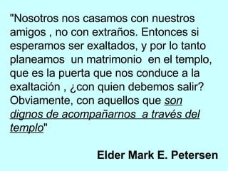 "Nosotros nos casamos con nuestros amigos , no con extraños. Entonces si esperamos ser exaltados, y por lo tanto planeamos  un matrimonio  en el templo, que es la puerta que nos conduce a la exaltación , ¿con quien debemos salir? Obviamente, con aquellos que  son dignos de acompañarnos  a través del templo "  Elder Mark E. Petersen 