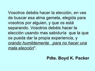 Vosotros debéis hacer la elección, en ves de buscar esa alma gemela, elegida para vosotros por alguien, y que os está separando. Vosotros debéis hacer la elección usando mas sabiduría  que la que os pueda dar la propia experiencia, y  orando humildemente  para no hacer una mala elección ".    Pdte. Boyd K. Packer 