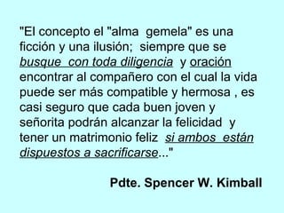 "El concepto el "alma  gemela" es una ficción y una ilusión;  siempre que se  busque  con toda diligencia   y  oración  encontrar al compañero con el cual la vida puede ser más compatible y hermosa , es casi seguro que cada buen joven y señorita podrán alcanzar la felicidad  y tener un matrimonio feliz  si ambos  están dispuestos a sacrificarse ..."  Pdte. Spencer W. Kimball 