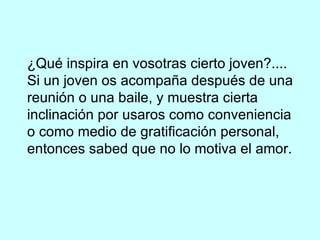 ¿Qué inspira en vosotras cierto joven?.... Si un joven os acompaña después de una reunión o una baile, y muestra cierta inclinación por usaros como conveniencia o como medio de gratificación personal, entonces sabed que no lo motiva el amor. 