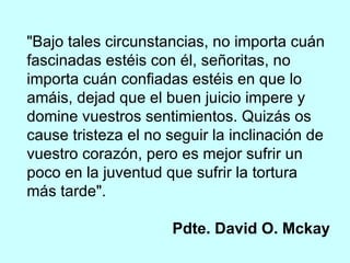 "Bajo tales circunstancias, no importa cuán fascinadas estéis con él, señoritas, no importa cuán confiadas estéis en que lo amáis, dejad que el buen juicio impere y domine vuestros sentimientos. Quizás os cause tristeza el no seguir la inclinación de vuestro corazón, pero es mejor sufrir un poco en la juventud que sufrir la tortura más tarde".  Pdte. David O. Mckay 