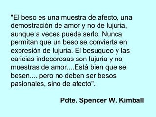 "El beso es una muestra de afecto, una demostración de amor y no de lujuria, aunque a veces puede serlo. Nunca permitan que un beso se convierta en expresión de lujuria. El besuqueo y las caricias indecorosas son lujuria y no muestras de amor....Está bien que se besen.... pero no deben ser besos pasionales, sino de afecto".  Pdte. Spencer W. Kimball 