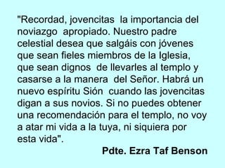 "Recordad, jovencitas  la importancia del noviazgo  apropiado. Nuestro padre celestial desea que salgáis con jóvenes que sean fieles miembros de la Iglesia, que sean dignos  de llevarles al templo y casarse a la manera  del Señor. Habrá un nuevo espíritu Sión  cuando las jovencitas digan a sus novios. Si no puedes obtener una recomendación para el templo, no voy a atar mi vida a la tuya, ni siquiera por esta vida".  Pdte. Ezra Taf Benson 