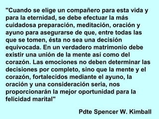 "Cuando se elige un compañero para esta vida y para la eternidad, se debe efectuar la más cuidadosa preparación, meditación, oración y ayuno para asegurarse de que, entre todas las que se tomen, ésta no sea una decisión equivocada. En un verdadero matrimonio debe existir una unión de la mente así como del corazón. Las emociones no deben determinar las decisiones por completo, sino que la mente y el corazón, fortalecidos mediante el ayuno, la oración y una consideración seria, nos proporcionarán la mejor oportunidad para la felicidad marital"   Pdte Spencer W. Kimball   