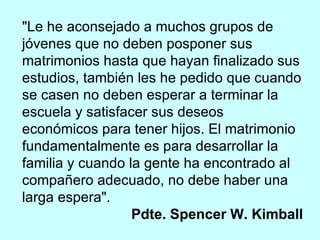 "Le he aconsejado a muchos grupos de jóvenes que no deben posponer sus matrimonios hasta que hayan finalizado sus estudios, también les he pedido que cuando se casen no deben esperar a terminar la escuela y satisfacer sus deseos económicos para tener hijos. El matrimonio fundamentalmente es para desarrollar la familia y cuando la gente ha encontrado al compañero adecuado, no debe haber una larga espera". Pdte. Spencer W. Kimball 