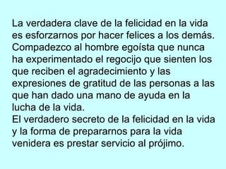 La verdadera clave de la felicidad en la vida es esforzarnos por hacer felices a los demás. Compadezco al hombre egoísta que nunca ha experimentado el regocijo que sienten los que reciben el agradecimiento y las expresiones de gratitud de las personas a las que han dado una mano de ayuda en la lucha de la vida. El verdadero secreto de la felicidad en la vida y la forma de prepararnos para la vida venidera es prestar servicio al prójimo. 