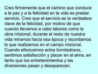 Creo firmemente que el camino que conduce a la paz y a la felicidad en la vida es prestar servicio. Creo que el servicio es la verdadera clave de la felicidad, por motivo de que cuando llevamos a cabo labores como la obra misional, durante el resto de nuestra vida miramos hacia esa época y recordamos lo que realizamos en el campo misional. Cuando efectuamos actos bondadosos, sentimos satisfacción y placer en el alma, en tanto que los entretenimientos y las diversiones pasan y desaparecen. 