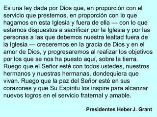 Es una ley dada por Dios que, en proporción con el servicio que prestemos, en proporción con lo que hagamos en esta Iglesia y fuera de ella — con lo que estemos dispuestos a sacrificar por la Iglesia y por las personas a las que debemos nuestra lealtad fuera de la Iglesia — creceremos en la gracia de Dios y en el amor de Dios, y progresaremos al realizar los objetivos por los que se nos ha puesto aquí, sobre la tierra. Ruego que el Señor esté con todos ustedes, nuestros hermanos y nuestras hermanas, dondequiera que vivan. Ruego que la paz del Señor esté en sus corazones y que Su Espíritu los inspire para alcanzar nuevos logros en el servicio fraternal y amable. Presidentes Heber J. Grant   