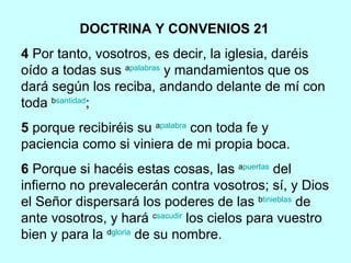 DOCTRINA Y CONVENIOS 21   4  Por tanto, vosotros, es decir, la iglesia, daréis oído a todas sus  a palabras  y mandamientos que os dará según los reciba, andando delante de mí con toda  b santidad ; 5  porque recibiréis su  a palabra  con toda fe y paciencia como si viniera de mi propia boca.    6  Porque si hacéis estas cosas, las  a puertas  del infierno no prevalecerán contra vosotros; sí, y Dios el Señor dispersará los poderes de las  b tinieblas  de ante vosotros, y hará  c sacudir  los cielos para vuestro bien y para la  d gloria  de su nombre. 