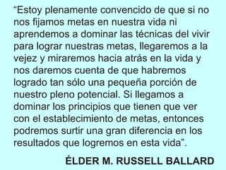 “ Estoy plenamente convencido de que si no nos fijamos metas en nuestra vida ni aprendemos a dominar las técnicas del vivir para lograr nuestras metas, llegaremos a la vejez y miraremos hacia atrás en la vida y nos daremos cuenta de que habremos logrado tan sólo una pequeña porción de nuestro pleno potencial. Si llegamos a dominar los principios que tienen que ver con el establecimiento de metas, entonces podremos surtir una gran diferencia en los resultados que logremos en esta vida”. ÉLDER M. RUSSELL BALLARD 