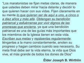 “ Los maratonistas se fijan metas claras, de manera que ustedes deben mirar hacia delante y decidir lo que quieren hacer con sus vidas. Fijen claramente en su mente  lo que quieran ser de aquí a uno, a cinco o a diez años y más allá .  Obtengan su bendición patriarcal y esfuércense por vivir dignos de las promesas que encierra , ya que una bendición patriarcal es una de las guías más importantes que los miembros de la Iglesia tienen en esta vida.  Escriban sus metas  y  repásenlas regularmente ; ténganlas a la mano constantemente, anoten su progreso y hagan cambios cuando sea necesario. Su meta final debe ser la vida eterna, la vida que Dios vive, el más grande de todos los dones de Dios” Élder Joseph B. Wirthlin 