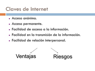 Claves de Internet
    Acceso anónimo.
    Acceso permanente.
    Facilidad de acceso a la información.
    Facilidad en la transmisión de la información.
    Facilidad de relación interpersonal.



       Ventajas                 Riesgos
 