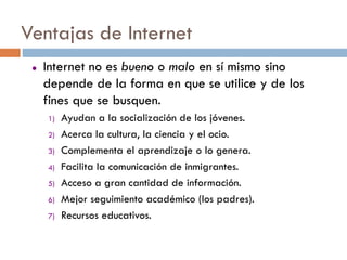 Ventajas de Internet
    Internet no es bueno o malo en sí mismo sino
     depende de la forma en que se utilice y de los
     fines que se busquen.
     1)   Ayudan a la socialización de los jóvenes.
     2)   Acerca la cultura, la ciencia y el ocio.
     3)   Complementa el aprendizaje o lo genera.
     4)   Facilita la comunicación de inmigrantes.
     5)   Acceso a gran cantidad de información.
     6)   Mejor seguimiento académico (los padres).
     7)   Recursos educativos.
 