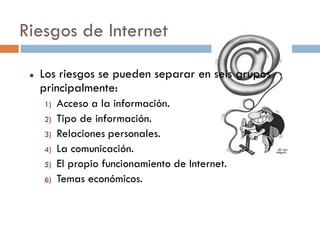 Riesgos de Internet

    Los riesgos se pueden separar en seis grupos
     principalmente:
     1)   Acceso a la información.
     2)   Tipo de información.
     3)   Relaciones personales.
     4)   La comunicación.
     5)   El propio funcionamiento de Internet.
     6)   Temas económicos.
 