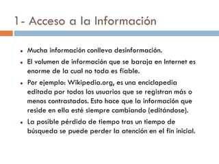 1- Acceso a la Información

    Mucha información conlleva desinformación.
    El volumen de información que se baraja en Internet es
     enorme de la cual no toda es fiable.
    Por ejemplo: Wikipedia.org, es una enciclopedia
     editada por todos los usuarios que se registran más o
     menos contrastados. Esto hace que la información que
     reside en ella esté siempre cambiando (editándose).
    La posible pérdida de tiempo tras un tiempo de
     búsqueda se puede perder la atención en el fin inicial.
 