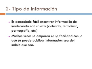 2- Tipo de Información

    Es demasiado fácil encontrar información de
     inadecuada naturaleza (violencia, terrorismo,
     pornografía, etc.)
    Muchas veces se amparan en la facilidad con la
     que se puede publicar información sea del
     índole que sea.
 