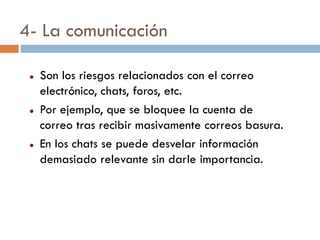 4- La comunicación

    Son los riesgos relacionados con el correo
     electrónico, chats, foros, etc.
    Por ejemplo, que se bloquee la cuenta de
     correo tras recibir masivamente correos basura.
    En los chats se puede desvelar información
     demasiado relevante sin darle importancia.
 