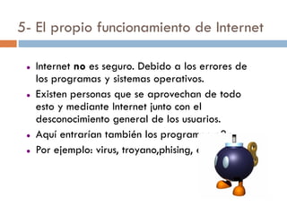 5- El propio funcionamiento de Internet

    Internet no es seguro. Debido a los errores de
     los programas y sistemas operativos.
    Existen personas que se aprovechan de todo
     esto y mediante Internet junto con el
     desconocimiento general de los usuarios.
    Aquí entrarían también los programas p2p
    Por ejemplo: virus, troyano,phising, etc.
 