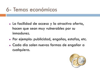 6- Temas económicos

    La facilidad de acceso y la atractiva oferta,
     hacen que sean muy vulnerables por su
     inmadurez.
    Por ejemplo: publicidad, engaños, estafas, etc.
    Cada día salen nuevas formas de engañar a
     cualquiera.
 