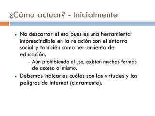 ¿Cómo actuar? - Inicialmente
    No descartar el uso pues es una herramienta
     imprescindible en la relación con el entorno
     social y también como herramienta de
     educación.
           Aún prohibiendo el uso, existen muchas formas
            de acceso al mismo.
    Debemos indicarles cuáles son las virtudes y los
     peligros de Internet (claramente).
 