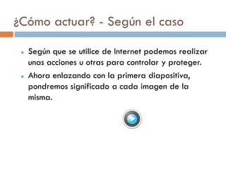 ¿Cómo actuar? - Según el caso

    Según que se utilice de Internet podemos realizar
     unas acciones u otras para controlar y proteger.
    Ahora enlazando con la primera diapositiva,
     pondremos significado a cada imagen de la
     misma.
 