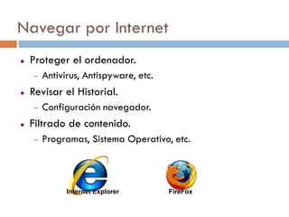 Navegar por Internet
   Proteger el ordenador.
       Antivirus, Antispyware, etc.
   Revisar el Historial.
       Configuración navegador.
   Filtrado de contenido.
       Programas, Sistema Operativo, etc.



              Internet Explorer        FireFox
 
