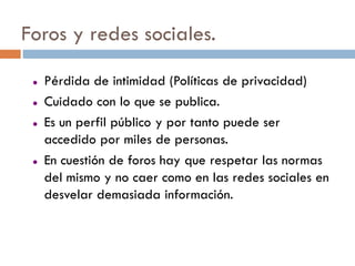 Foros y redes sociales.

    Pérdida de intimidad (Políticas de privacidad)
    Cuidado con lo que se publica.
    Es un perfil público y por tanto puede ser
     accedido por miles de personas.
    En cuestión de foros hay que respetar las normas
     del mismo y no caer como en las redes sociales en
     desvelar demasiada información.
 