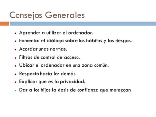 Consejos Generales
    Aprender a utilizar el ordenador.
    Fomentar el diálogo sobre los hábitos y los riesgos.
    Acordar unas normas.
    Filtros de control de acceso.
    Ubicar el ordenador en una zona común.
    Respecto hacia los demás.
    Explicar que es la privacidad.
    Dar a los hijos la dosis de confianza que merezcan
 
